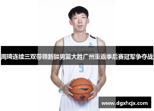 周琦连续三双带领新疆男篮大胜广州重返季后赛冠军争夺战