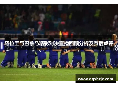 乌拉圭与巴拿马精彩对决直播回顾分析及赛后点评