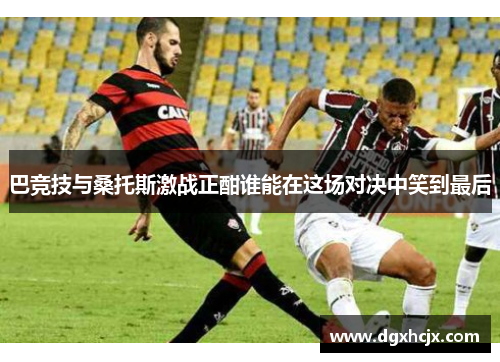 巴竞技与桑托斯激战正酣谁能在这场对决中笑到最后