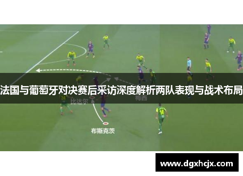 法国与葡萄牙对决赛后采访深度解析两队表现与战术布局