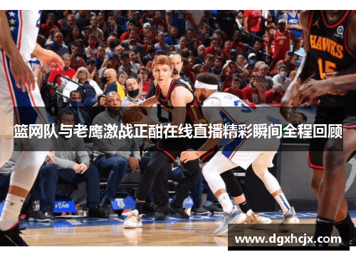 篮网队与老鹰激战正酣在线直播精彩瞬间全程回顾