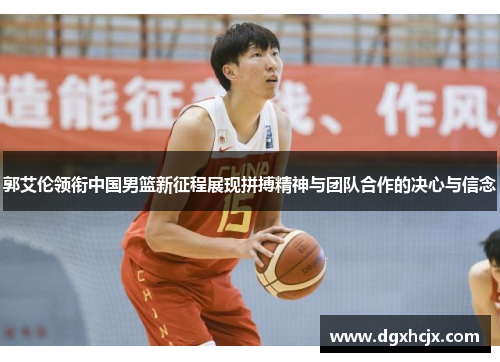 郭艾伦领衔中国男篮新征程展现拼搏精神与团队合作的决心与信念